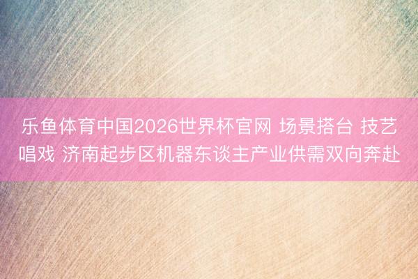 乐鱼体育中国2026世界杯官网 场景搭台 技艺唱戏 济南起步区机器东谈主产业供需双向奔赴